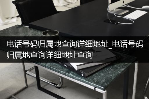 电话号码归属地查询详细地址_电话号码归属地查询详细地址查询